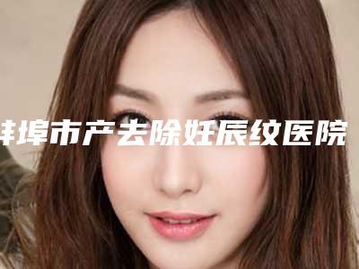 蚌埠市产去除妊辰纹医院排名榜综合实力火热登榜-蚌埠市产去除妊辰纹整形医院