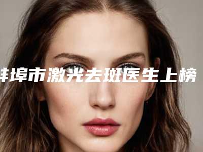 蚌埠市激光去斑医生上榜清单前十位全新榜单一览-蚌埠市激光去斑整形医生