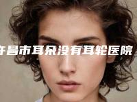 许昌市耳朵没有耳轮医院前十位实力口碑在线-许昌丽娜(361)医疗整形美容机构网友赞不绝口
