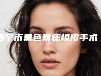 西宁市黑色素痣植皮手术医生排行top10实力抗打-杨彩霞整形医生网友点赞到手软