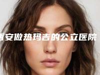 西安做热玛吉的公立医院排行榜,西安热玛吉公立医院排名前五,哪个最适合你?
