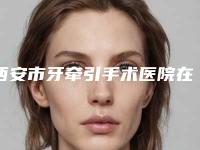 西安市牙牵引手术医院在榜清单全新洗牌（西安市牙牵引手术口腔医院放心选择不踩雷）