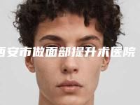 西安市做面部提升术医院前十名分享(西安市做面部提升术整形医院)