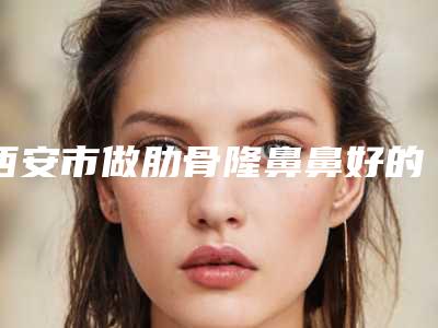 西安市做肋骨隆鼻鼻好的医院(陕西西安美莱整形口腔医院等上榜_附价格表)