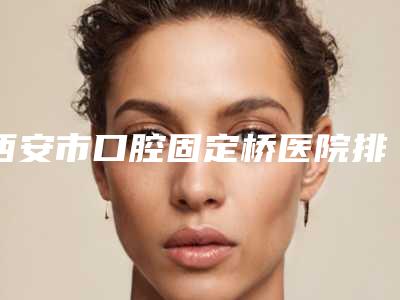 西安市口腔固定桥医院排行前十强全新分享(西安市口腔固定桥口腔医院网友票选说都不错~)