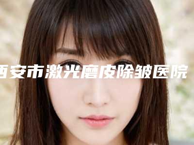 西安市激光磨皮除皱医院排名榜top10这些真可靠-西安富隆光知美医疗美容诊所榜一惊艳亮相~