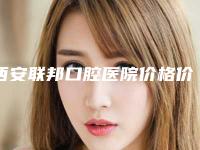 西安联邦口腔医院价格价位表全新版-附牙齿修复矫正案例