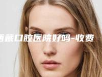 西藏口腔医院好吗-收费标准超人气项目全面一览