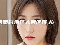 西藏自治区人民医院,拉萨医学美容中心看哪家医院技术好