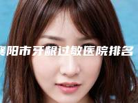 襄阳市牙龈过敏医院排名榜前十top榜一览（襄阳市牙龈过敏口腔医院操作娴熟）