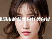 襄阳市脸部美白打美白针整形美容科价格表2025明细-襄阳市脸部美白打美白针价格大比拼