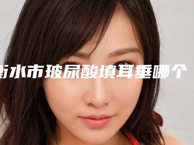 衡水市玻尿酸填耳垂哪个医院最好呢(安平恒美医疗美容诊所龙头地位稳固)