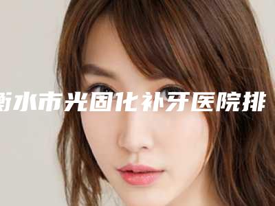 衡水市光固化补牙医院排名榜top10公立私立混排（衡水市光固化补牙口腔医院手法稳、技术厉害~）
