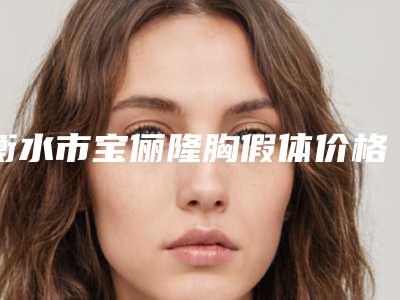 衡水市宝俪隆胸假体价格(价目)表全新2025-衡水市宝俪隆胸假体手术价格查询