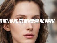 衡阳冷冻溶脂瘦臀部整形医院排名前十的大型整形医院权威发布+衡阳市第一人民医院整形科同级难有敌手
