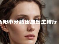 衡阳市牙龈出血医生排行榜前10简单了解-衡阳市杨锋口腔医生
