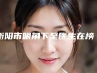衡阳市眼角下至医生在榜名单前十专业医生-陈国成医生放心选不踩雷