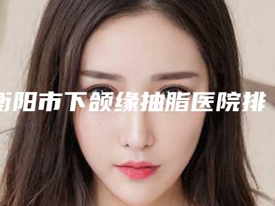 衡阳市下颌缘抽脂医院排名TOP10结果预测（衡阳耒阳贝美医疗美容门诊部优势分析）
