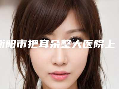 衡阳市把耳朵整大医院上榜名单前十名权威名单表(衡阳市把耳朵整大整形医院)