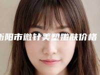 衡阳市微针美塑嫩肤价格(价目)表2025上新可参考(微针美塑嫩肤均价为:12978元)