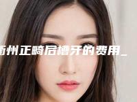 衢州正畸后槽牙的费用_衢州正畸后槽牙手术一般价格要多少