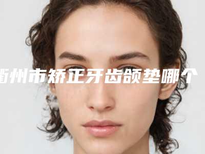 衢州市矫正牙齿颌垫哪个医院最好呢(江山市人民医院名气大口碑好)