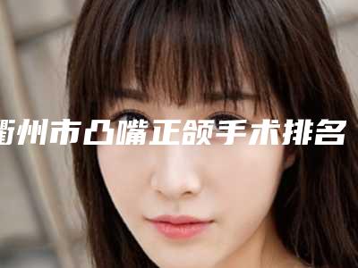衢州市凸嘴正颌手术排名榜前十名全面pk-衢州市凸嘴正颌手术口腔医生