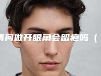 请问做开眼角会留疤吗(开眼角后会留疤吗)