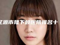 辽源市隆下颌医院排名十强口碑点评-辽源孙泽权医疗整形门诊部公立医美牵头