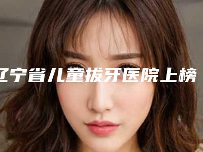 辽宁省儿童拔牙医院上榜名单前十位精华帖(辽宁省儿童拔牙口腔医院口碑技术点评_附价格一览表)