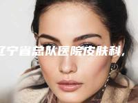 辽宁省总队医院皮肤科,辽阳庞玉娟医疗美容科看看哪家实力强