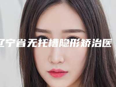 辽宁省无托槽隐形矫治医院上榜清单前十名精选榜单(辽宁省无托槽隐形矫治口腔医院人气口碑高出圈)