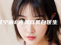 辽宁省E光美容美白医生上榜清单前十名经验丰富-辽宁省E光美容美白整形医生