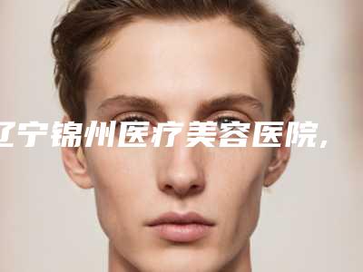 辽宁锦州医疗美容医院,锦州博美雅整形医疗美容哪家好