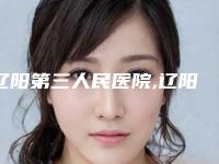 辽阳第三人民医院,辽阳协和医疗美容整形外科专家-技术pk