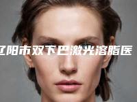 辽阳市双下巴激光溶脂医疗整形价格表曝光-辽阳市双下巴激光溶脂价格行情