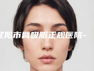 辽阳市臂吸脂正规医院-辽阳李鸣医疗美容诊所好还实惠