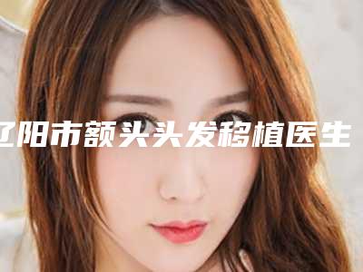 辽阳市额头头发移植医生在榜名单前十佳可圈可点-辽阳市额头头发移植整形医生