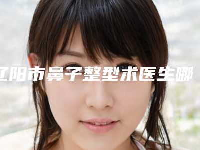 辽阳市鼻子整型术医生哪些靠谱-周宗萌整形医生谁收费便宜
