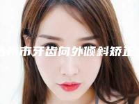 达州市牙齿向外倾斜矫正医院排名榜前十位必打卡(达州市牙齿向外倾斜矫正口腔医院大咖实力详解)