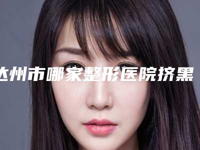 达州市哪家整形医院挤黑头去除最好(达州市挤黑头去除医院在榜名单名单出炉)