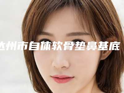 达州市自体软骨垫鼻基底医生排行前十佳整理-张玉平医生口碑评价真是反馈