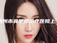 达州市鼻肥厚治疗医院上榜清单整形技术哪家好(达州市鼻肥厚治疗整形医院)
