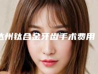 达州钛合金牙齿手术费用计算_达州钛合金牙齿整形的价格会是多少钱