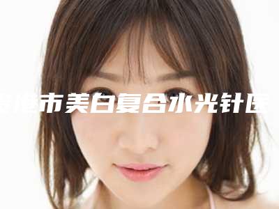 贵港市美白复合水光针医院排名榜top10都是哪家-贵港市美白复合水光针整形医院