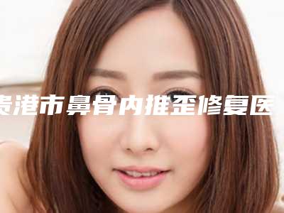 贵港市鼻骨内推歪修复医院在榜名单前十都有谁-贵港市鼻骨内推歪修复整形医院