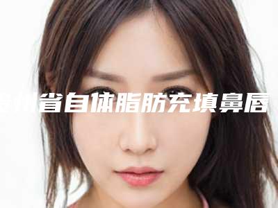 贵州省自体脂肪充填鼻唇沟医院在榜名单名单宣布-贵州省自体脂肪充填鼻唇沟整形医院