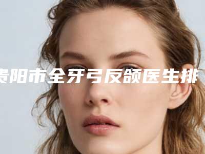 贵阳市全牙弓反颌医生排行前十名名单汇总-贵阳市全牙弓反颌整形医生