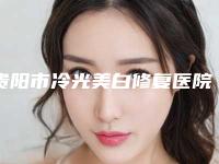 贵阳市冷光美白修复医院排行十强享誉全城(贵阳市冷光美白修复整形医院)
