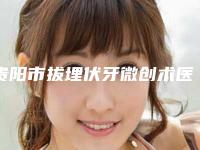 贵阳市拔埋伏牙微创术医生排行十强哪个规模比较大-贵阳市拔埋伏牙微创术口腔医生